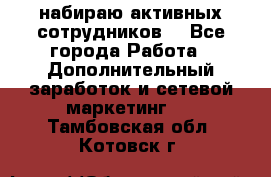 набираю активных сотрудников  - Все города Работа » Дополнительный заработок и сетевой маркетинг   . Тамбовская обл.,Котовск г.